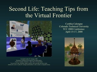 Second Life: Teaching Tips from the Virtual Frontier Copyright Cynthia M. Calongne, 2008. Permission is granted for this material to be shared under a  Creative Commons Attribution - Share Alike 3.0 United States.  You are free to copy, distribute, display, perform, remix and make derivative works.  Attribute the work to Cynthia M. Calongne and distribute it with a similar or compatible license. Cynthia Calongne Colorado Technical University TCC 2008 Conference  April 15-17, 2008 