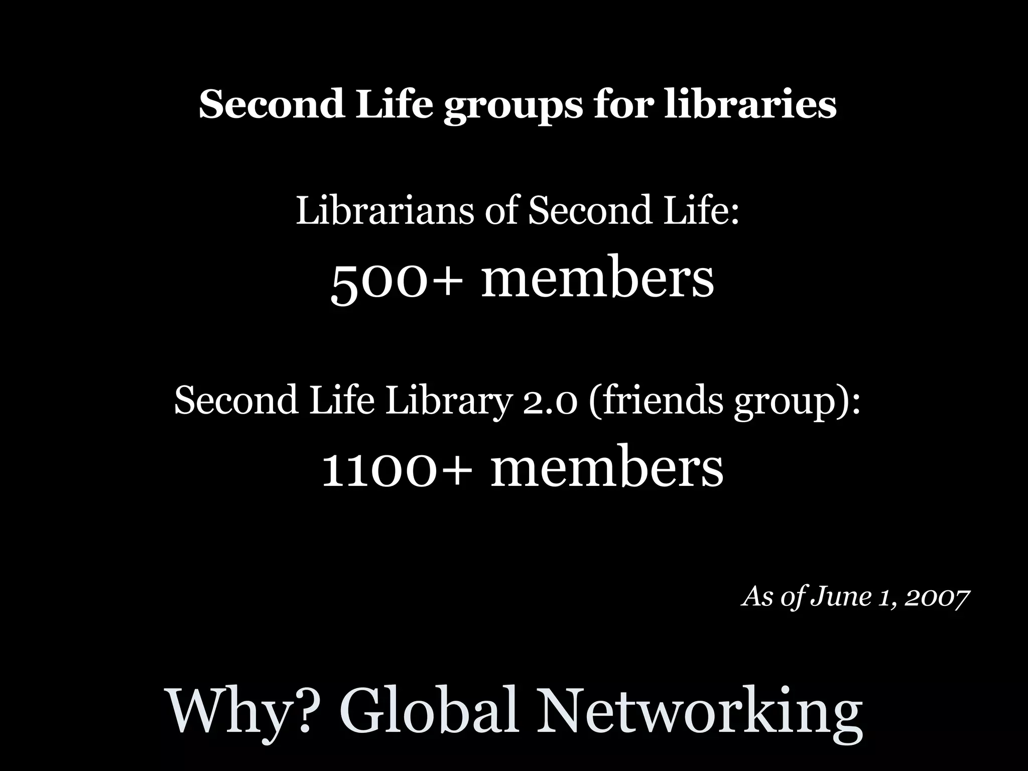 Why? Global Networking Second Life groups for libraries   Librarians of Second Life:  500+ members Second Life Library 2.0 (friends group):  1100+ members As of June 1, 2007  