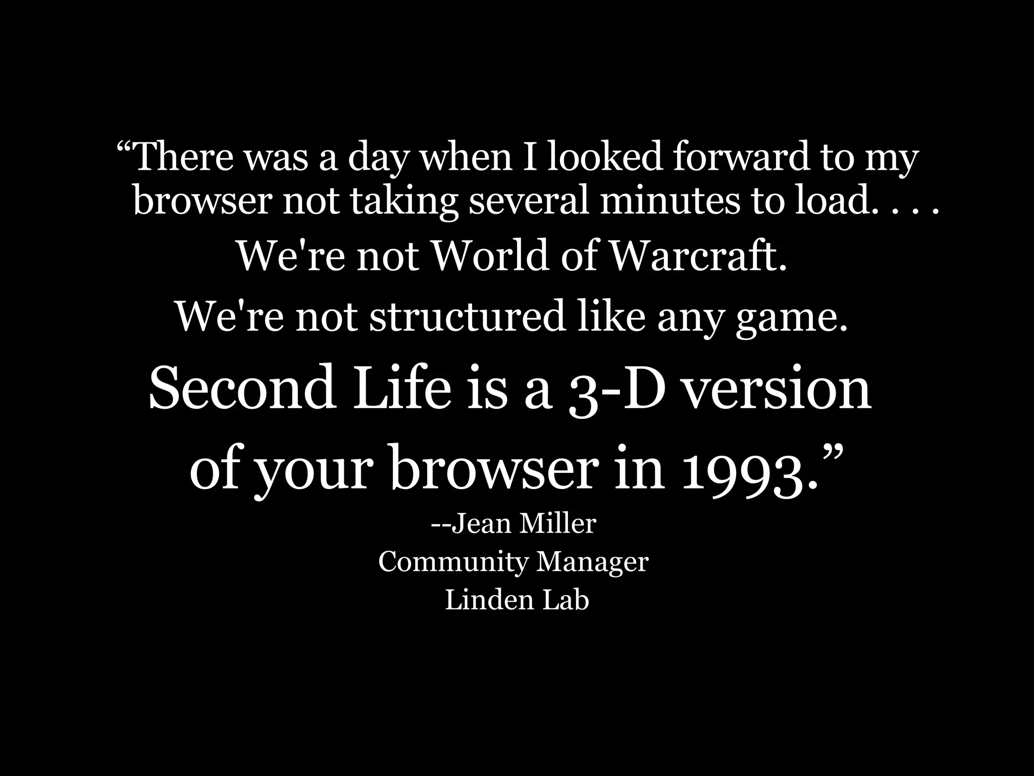 “ There was a day when I looked forward to my browser not taking several minutes to load. . . . We're not World of Warcraft.  We're not structured like any game.   Second Life is a 3-D version  of your browser in 1993.” --Jean Miller  Community Manager  Linden Lab 