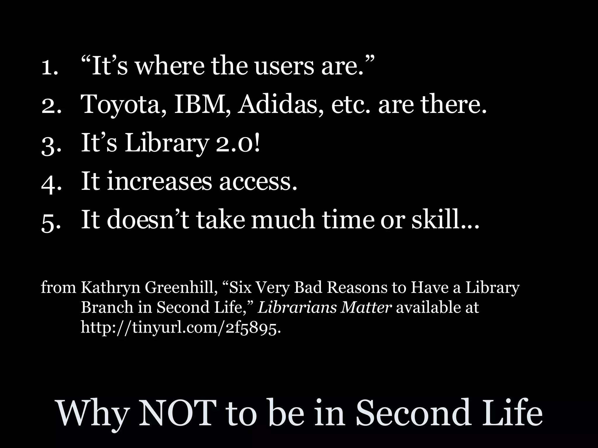 Why NOT to be in Second Life “ It’s where the users are.”  Toyota, IBM, Adidas, etc. are there. It’s Library 2.0! It increases access. It doesn’t take much time or skill... from Kathryn Greenhill, “Six Very Bad Reasons to Have a Library Branch in Second Life,”  Librarians Matter  available at http://tinyurl.com/2f5895. 