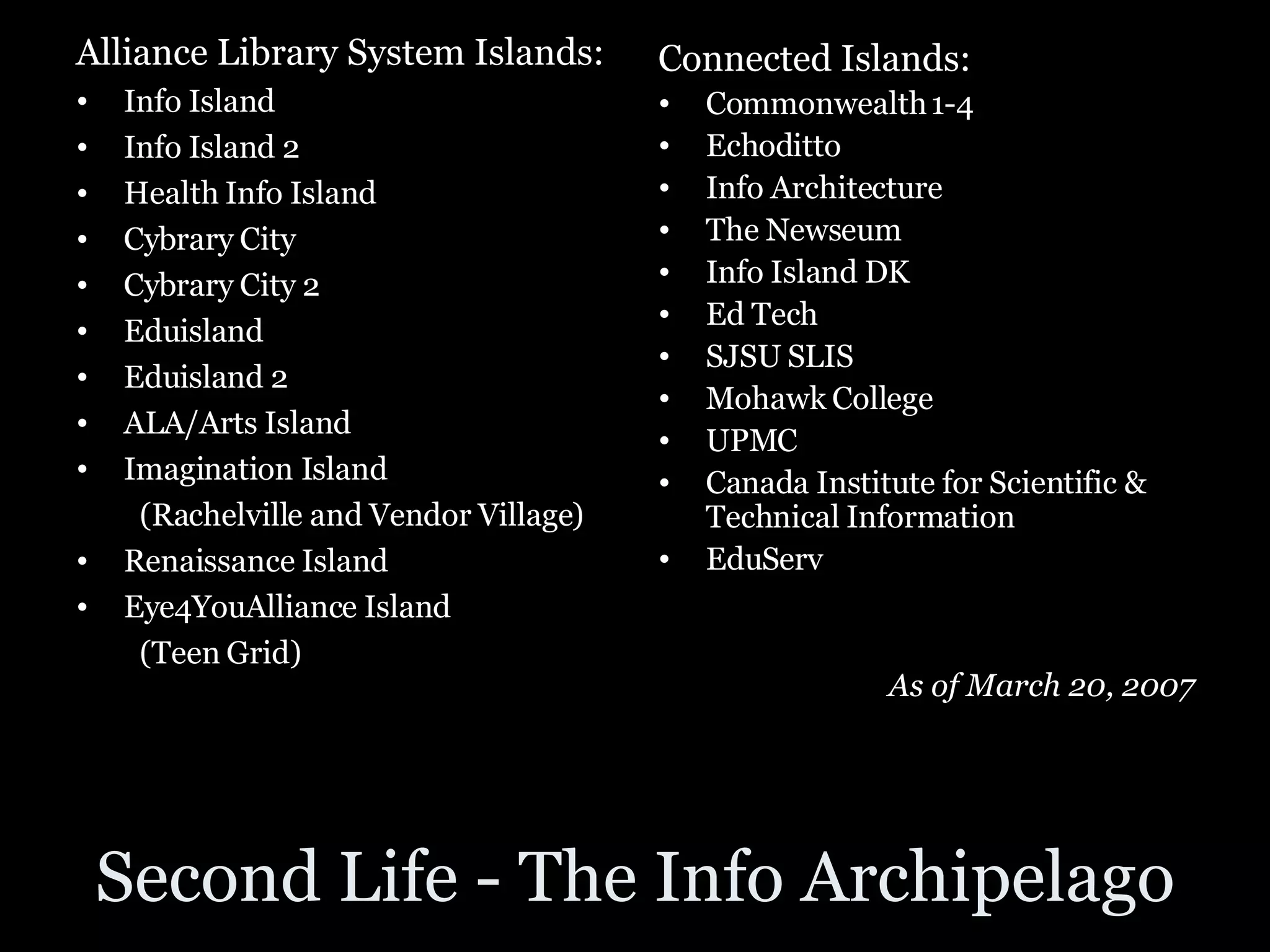 Second Life - The Info Archipelago Alliance Library System Islands: Info Island Info Island 2 Health Info Island Cybrary City Cybrary City 2 Eduisland Eduisland 2 ALA/Arts Island Imagination Island (Rachelville and Vendor Village) Renaissance Island Eye4YouAlliance Island (Teen Grid) Connected Islands: Commonwealth 1-4 Echoditto Info Architecture The Newseum Info Island DK Ed Tech SJSU SLIS Mohawk College UPMC Canada Institute for Scientific & Technical Information EduServ As of March 20, 2007 