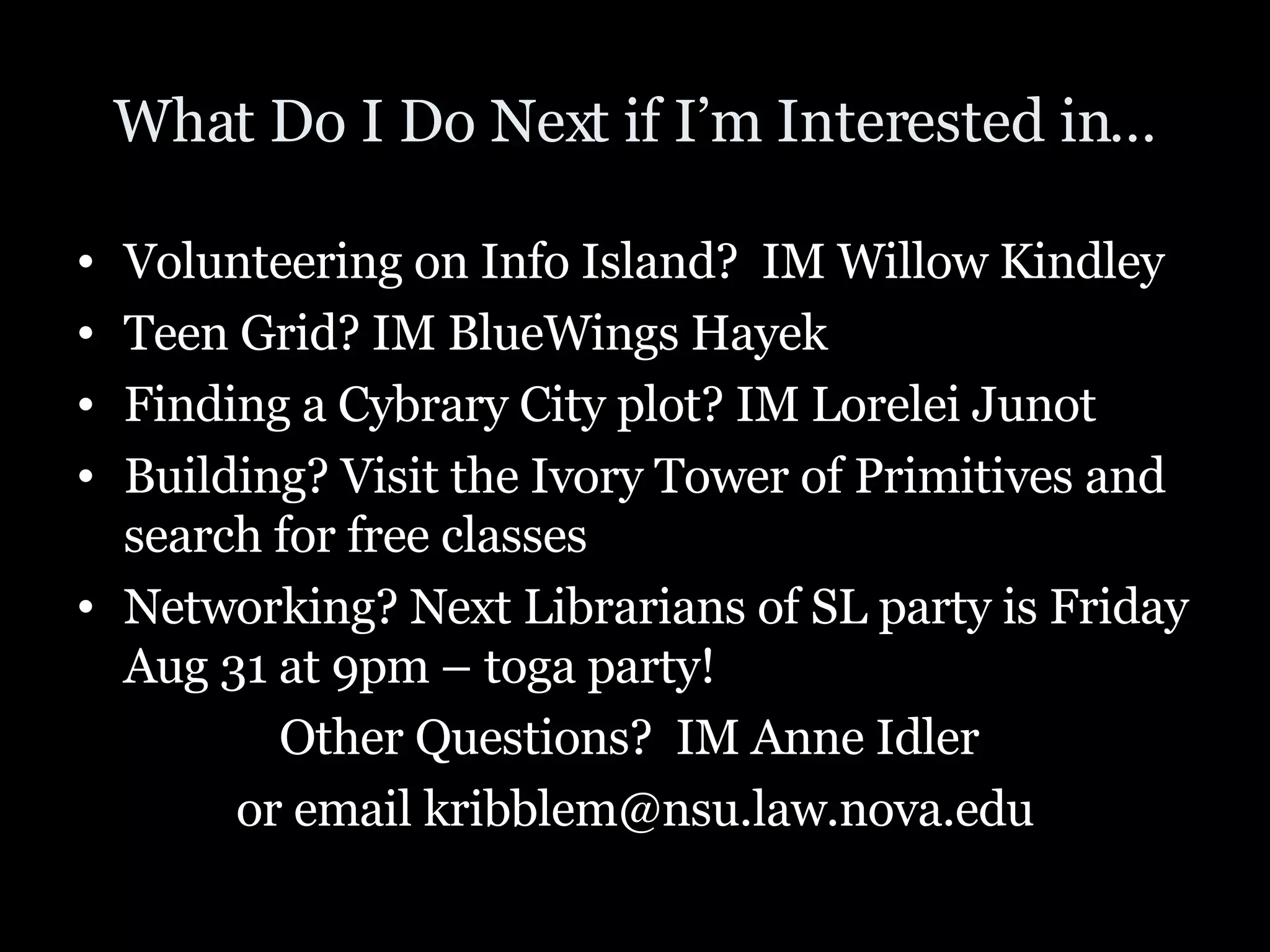 What Do I Do Next if I’m Interested in… Volunteering on Info Island?  IM Willow Kindley Teen Grid? IM BlueWings Hayek Finding a Cybrary City plot? IM Lorelei Junot Building? Visit the Ivory Tower of Primitives and search for free classes Networking? Next Librarians of SL party is Friday Aug 31 at 9pm – toga party! Other Questions?  IM Anne Idler  or email kribblem@nsu.law.nova.edu 