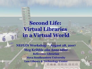 Second Life:  Virtual Libraries  in a Virtual World NEFLIN Workshop – August 28, 2007 Meg Kribble  aka  Anne Idler Reference Librarian Nova Southeastern University Law Library & Technology Center 