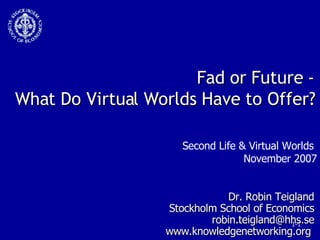 Fad or Future - What Do Virtual Worlds Have to Offer? Dr. Robin Teigland Stockholm School of Economics [email_address] www.knowledgenetworking.org  Second Life & Virtual Worlds  November 2007 