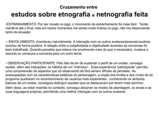 Cruzamento entre   estudos sobre etnografia   e  netnografia feita ESTRANHAMENTO. Por ser novata no jogo, o movimento de estranhamento foi mais f ácil . Tentei mantê-lo até o final, mas em certos momentos me sentia muito imersa no jogo, não me distanciando tanto da situação. - ENVOLVIMENTO. Aconteceu naturalmente. A interação com os outros avatares/pessoas/usuários ocorreu de forma positiva. A relação entre a subjetividade e objetividade durantes as conversas foi bem trabalhada. Quando percebia que estava me envolvendo mais do que o necessário, mudava o assunto ou conduzia a conversa para um outro tema. OBSERVAÇÃO PARTICIPANTE. Pelo fato de ter de sustentar o perfil de um avatar, consegui avaliar, além das interações, os hábitos de um “indivíduo” . Essa experiência “participante” permitiu uma compreensão de aspectos que só observando de fora seriam difíceis de perceber. As preocupações com as características estéticas do personagem, a noção dos limites e dos níveis de do programa auxiliaram no reconhecimento de usuários mais experientes : conhecendo os atributos básicos de um avatar, conseguia distinguir aqueles que se destacavam por terem mais domínio.  Além disso, ao estar inserida no contexto, consegui absorver os modos de abordagem, os sinais e as suas linguagens próprias, permitindo uma melhor interação com os outros avatares. 