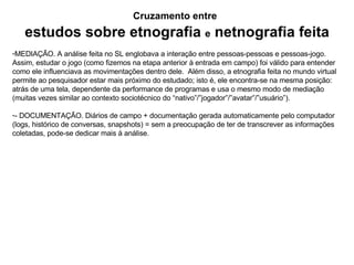 Cruzamento entre   estudos sobre etnografia   e  netnografia feita MEDIAÇÃO. A análise feita no SL englobava a interação entre pessoas-pessoas e pessoas-jogo. Assim, estudar o jogo (como fizemos na etapa anterior à entrada em campo) foi válido para entender como ele influenciava as movimentações dentro dele.  Além disso, a etnografia feita no mundo virtual permite ao pesquisador estar mais próximo do estudado; isto é, ele encontra-se na mesma posição: atrás de uma tela, dependente da performance de programas e usa o mesmo modo de mediação (muitas vezes similar ao contexto sociotécnico do “nativo”/”jogador”/”avatar”/”usuário”). - DOCUMENTAÇÃO. Diários de campo + documentação gerada automaticamente pelo computador (logs, histórico de conversas, snapshots) = sem a preocupação de ter de transcrever as informações coletadas, pode-se dedicar mais à análise.  