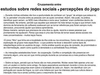 Cruzamento entre   estudos sobre redes sociais   e  percepções do jogo - Durante minhas entradas não tive a oportunidade de conhecer um “grupo” de amigos que estava no SL ou perceber vínculos entre as pessoas com as quais conversei. Assim, não pude, na prática, identificar quem seriam  os NÓS mais influentes e como seus “poderes” eram conferidos dentro da comunidade. No entanto, percebi que aqueles que estavam há mais tempo no jogo e que tinham mais domínio da ferramenta (do software) acabavam por se tornar referências pois foram sempre muito atenciosos, procurando ajudar que estava aprendendo. Dessa maneira, sempre que precisava de uma dica ou ajuda, recorria a essas pessoas que prontamente me ajudavam. Penso que essa é uma das formas de tornar esses atores-sociais nós mais concentradores - muitos laços fracos. O único “filtro” que tinha era a localidade da ilha onde eu me encontrava, Como não era a proposta a exploração de grupos mais específicos - o que poderia me levar a descobrir outros tipos de relações/laços entre os usuários do jogo - minha análise quanto ao grau de conexão, de proximidade e de intermediação, assim como quanto à densidade e a centralidade ficou limitado. - As interações estabelecidas foram  de cooperação. Conflito e competição não presenciei em momento algum, uma vez em que minha posição durante as conversas era a mais positiva e flexível possível. - Sobre os laços, percebi que os fracos são os mais presentes. Muitas vezes falei apenas uma vez com um avatar e o tenho como amigo. Os laços associativos aconteciam durante o início da conversa, onde as primeiras perguntas eram sobre a localidade de cada um. Assim, me identificar com um português por causa da língua, ou com uma indiana por que me interesso pela sua cultura deixa a interação mais rica e ainda contribui para o crescimento da rede. 