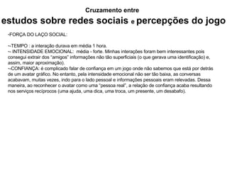 Cruzamento entre   estudos sobre redes sociais   e  percepções do jogo FORÇA DO LAÇO SOCIAL: -TEMPO : a interação durava em média 1 hora. - INTENSIDADE EMOCIONAL:  média - forte. Minhas interações foram bem interessantes pois consegui extrair dos “amigos” informações não tão superficiais (o que gerava uma identificação) e, assim, maior aproximação). -CONFIANÇA: é complicado falar de confiança em um jogo onde não sabemos que está por detrás de um avatar gráfico. No entanto, pela intensidade emocional não ser tão baixa, as conversas acabavam, muitas vezes, indo para o lado pessoal e informações pessoais eram relevadas. Dessa maneira, ao reconhecer o avatar como uma “pessoa real”, a relação de confiança acaba resultando nos serviços recíprocos (uma ajuda, uma dica, uma troca, um presente, um desabafo). 