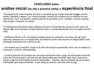 Percepç ão do SL como ambiente. Eu tinha a impressão de que, sendo chamado de  jogo , ele teria  tarefas, restrições e etapas. Com minhas entradas, percebi que se tratava de um ambiente em que deveríamos “viver” e as tarefas e objetivos seriam os que temos na FL - trabalhar, namorar, passear, fazer amigos, enriquecer, ter posses.  A motivação do jogo seriam essas vontades humanas. O sentimento de “passar de fase” seria o de adquirir algo novo, conhecer um lugar diferente, fazer um amigo interessante, criar um negócio que dê certo. - Metáforas entre FL e SL. As noções de espaço-tempo se confundem: ora temos que agir como pequenas “pessoas” em um espaço físico, ora podemos usufruir dos recursos do espaço digital. Essa percepção é adquirida com o tempo de uso. - Os usuários que “produzem” no/para o SL são mais antigos e experientes. Para criar um negócio ou enriquecer, é preciso muita dedicação. - O site do Second Life consegue dar uma base interessante sobre o jogo. As informações multimídia sobre seu funcionamento e sua estrutura são direcionadas para iniciantes. Além disso, pode-se ter acesso a algumas informações para os já cadastrados -  cotações, alguns conteúdos da comunidade, informações para desenvolvedores -, o que acaba por motivar e dar mais valor ao jogo. CONCLUS ÃO sobre   an álise inicial  (do site e primeira visita)   e  experiência final 