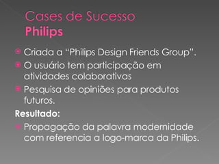 Criada a “Philips Design Friends Group”. O usuário tem participação em atividades colaborativas Pesquisa de opiniões para produtos futuros.  Resultado: Propagação da palavra modernidade com referencia a logo-marca da Philips. 