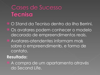 O Stand da Tecnisa dentro da ilha Berrini. Os avatares podem conhecer o modelo decorado de empreendimentos reais. Avatares-atendentes informam mais sobre o empreendimento, e forma de contato. Resultado: A compra de um apartamento através do Second Life. 