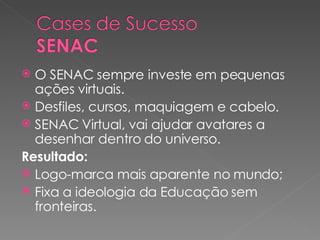 O SENAC sempre investe em pequenas ações virtuais. Desfiles, cursos, maquiagem e cabelo. SENAC Virtual, vai ajudar avatares a desenhar dentro do universo. Resultado: Logo-marca mais aparente no mundo; Fixa a ideologia da Educação sem fronteiras. 