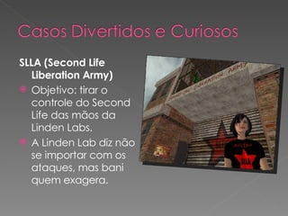 SLLA (Second Life Liberation Army) Objetivo: tirar o controle do Second Life das mãos da Linden Labs. A Linden Lab diz não se importar com os ataques, mas bani quem exagera. 