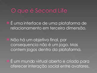 É uma interface de uma plataforma de relacionamento em terceira dimensão. Não há um objetivo final, por consequencia não é um jogo. Mas contem jogos dentro da plataforma. É um mundo virtual aberto e criado para oferecer interação social entre avatares. 