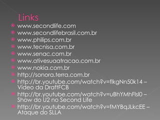 www.secondlife.com www.secondlifebrasil.com.br www.philips.com.br www.tecnisa.com.br www.senac.com.br www.ativesuaatracao.com.br www.nokia.com.br http://sonora.terra.com.br http://br.youtube.com/watch?v=flkgNn50k14 – Vídeo da DraftFCB http://br.youtube.com/watch?v=uBhYMhFlsl0 – Show do U2 no Second Life http://br.youtube.com/watch?v=fMYBqJLkcEE – Ataque do SLLA 