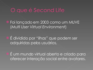 Foi lançado em 2003 como um MUVE ( Multi User Virtual Environment ) É dividido por “ilhas” que podem ser adquiridas pelos usuários. É um mundo virtual aberto e criado para oferecer interação social entre avatares. 