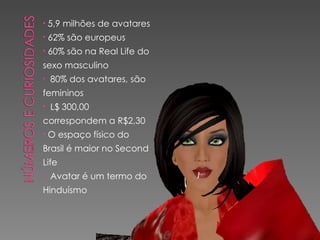 5,9 milhões de avatares 62% são europeus 60% são na Real Life do sexo masculino 80% dos avatares, são femininos L$ 300,00 correspondem a R$2,30 O espaço físico do Brasil é maior no Second Life Avatar é um termo do Hinduísmo 