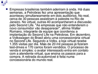 Empresas brasileiras também aderiram à onda. Há duas semanas, a Petrobras fez uma apresentação que aconteceu simultaneamente em dois auditórios. No real, cerca de 30 pessoas assistiram à palestra no Rio de Janeiro. No virtual, outras 40 acompanharam a discussão pelo Second Life. "As empresas que não entenderem o novo consumidor vão desaparecer", afirma Walter Romano, integrante da equipe que coordenou a implantação do Second Life na Petrobras. Em dezembro, a Volkswagen do Brasil abriu uma concessionária virtual no Second Life. Segundo a Volks, a loja virtual recebe 1.355 visitas por dia. Mais de 20 mil pessoas já fizeram test-drives e 170 carros foram vendidos. O processo de venda é simples: o avatar interessado entra em contato com a atendente virtual, que ensina os passos para a compra. A retirada do automóvel é feita numa concessionária do mundo real.  