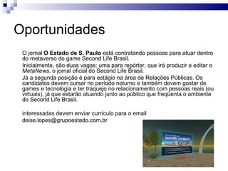 Oportunidades O jornal  O Estado de S. Paulo  está contratando pessoas para atuar dentro do metaverso do game Second Life Brasil.  Inicialmente, são duas vagas: uma para repórter, que irá produzir e editar o  MetaNews , o jornal oficial do Second Life Brasil. Já a segunda posição é para estágio na área de Relações Públicas. Os candidatos devem cursar no período noturno e também devem gostar de games e tecnologia e ter traquejo no relacionamento com pessoas reais (ou virtuais), já que estarão atuando junto ao público que freqüenta o ambiente do Second Life Brasil.  interessadas devem enviar currículo para o email  [email_address] 