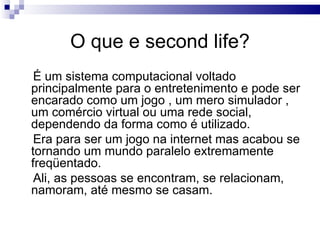 O que e second life? É um sistema computacional voltado principalmente para o entretenimento e pode ser encarado como um jogo , um mero simulador , um comércio virtual ou uma rede social, dependendo da forma como é utilizado. Era para ser um jogo na internet mas acabou se tornando um mundo paralelo extremamente freqüentado.  Ali, as pessoas se encontram, se relacionam, namoram, até mesmo se casam.  