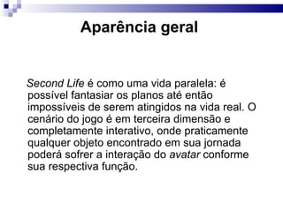 Aparência geral  Second Life  é como uma vida paralela: é possível fantasiar os planos até então impossíveis de serem atingidos na vida real. O cenário do jogo é em terceira dimensão e completamente interativo, onde praticamente qualquer objeto encontrado em sua jornada poderá sofrer a interação do  avatar  conforme sua respectiva função. 