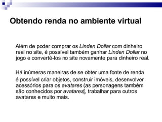 Obtendo renda no ambiente virtual Além de poder comprar os  Linden Dollar  com dinheiro real no site, é possível também ganhar  Linden Dollar  no jogo e convertê-los no site novamente para dinheiro real. Há inúmeras maneiras de se obter uma fonte de renda é possível criar objetos, construir imóveis, desenvolver acessórios para os  avatares  (as personagens também são conhecidos por  avatares [, trabalhar para outros avatares e muito mais. 