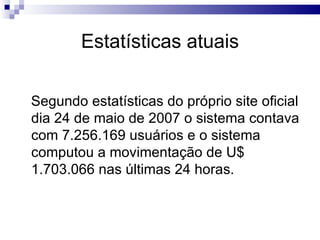 Estatísticas atuais Segundo estatísticas do próprio site oficial dia 24 de maio de 2007 o sistema contava com 7.256.169 usuários e o sistema computou a movimentação de U$ 1.703.066 nas últimas 24 horas. 