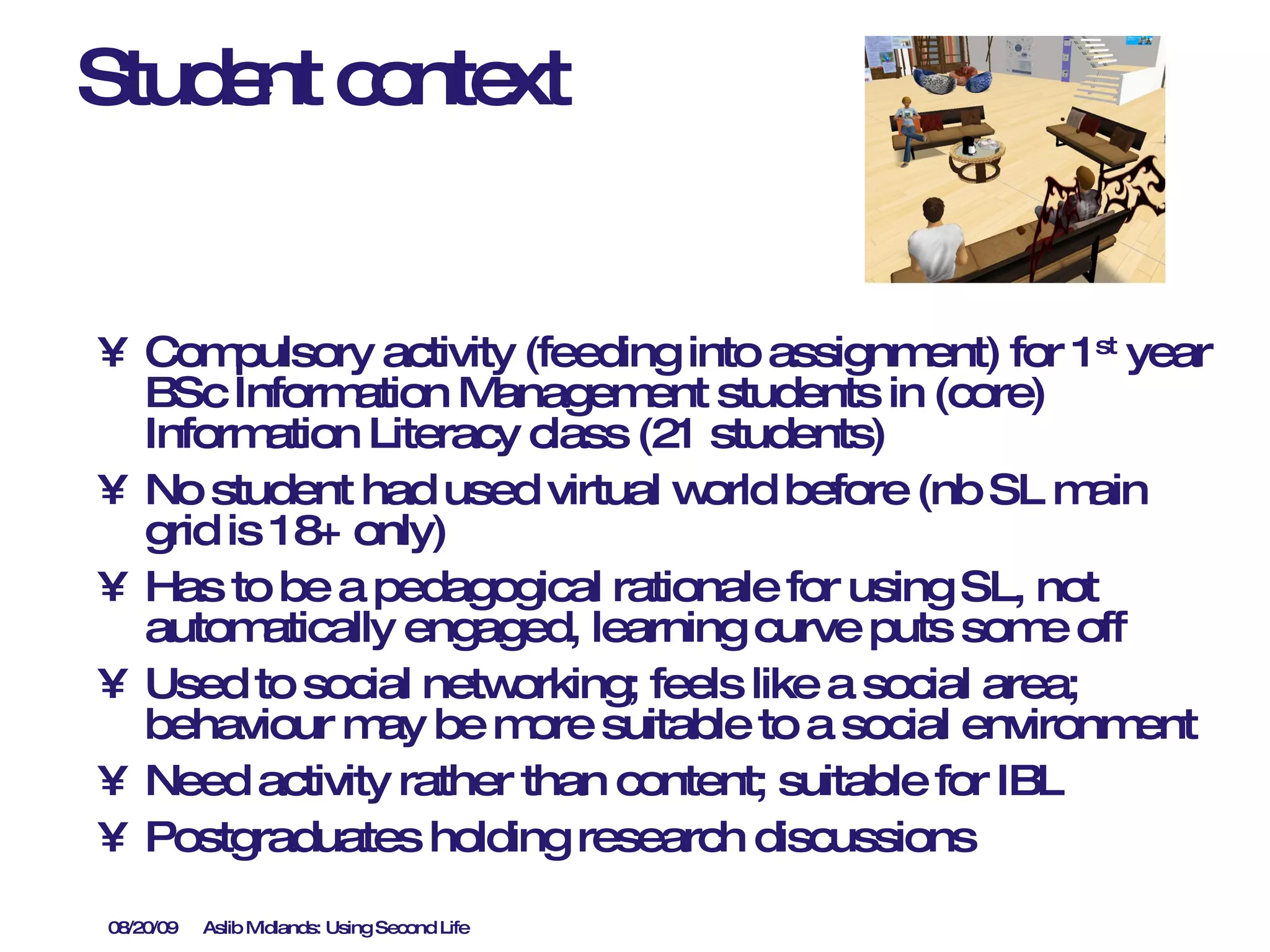 Student context Compulsory activity (feeding into assignment) for 1 st  year BSc Information Management students in (core) Information Literacy class (21 students)  No student had used virtual world before (nb SL main grid is 18+ only) Has to be a pedagogical rationale for using SL, not automatically engaged, learning curve puts some off Used to social networking; feels like a social area; behaviour may be more suitable to a social environment Need activity rather than content; suitable for IBL Postgraduates holding research discussions 
