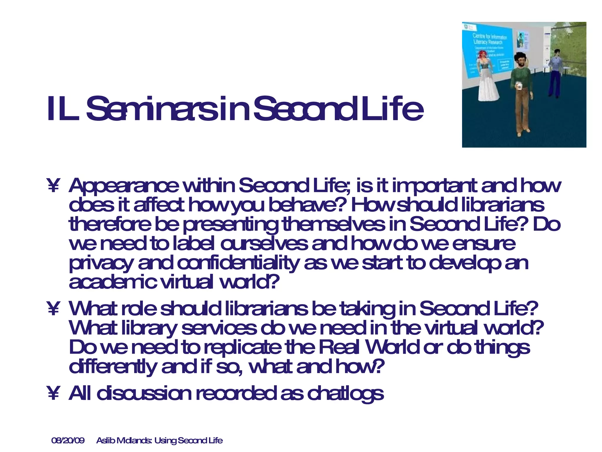 IL Seminars in Second Life Appearance within Second Life; is it important and how does it affect how you behave? How should librarians therefore be presenting themselves in Second Life? Do we need to label ourselves and how do we ensure privacy and confidentiality as we start to develop an academic virtual world? What role should librarians be taking in Second Life? What library services do we need in the virtual world?  Do we need to replicate the Real World or do things differently and if so, what and how? All discussion recorded as chatlogs 