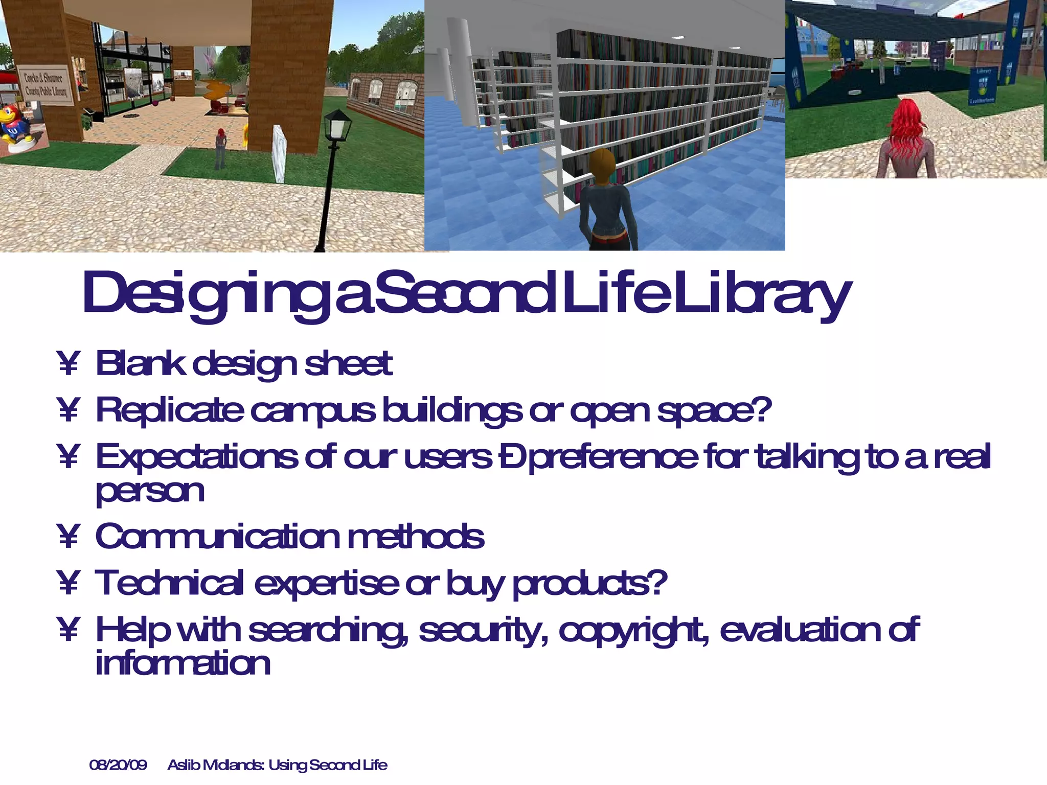 Designing a Second Life Library Blank design sheet Replicate campus buildings or open space? Expectations of our users – preference for talking to a real person Communication methods Technical expertise or buy products? Help with searching, security, copyright, evaluation of information 