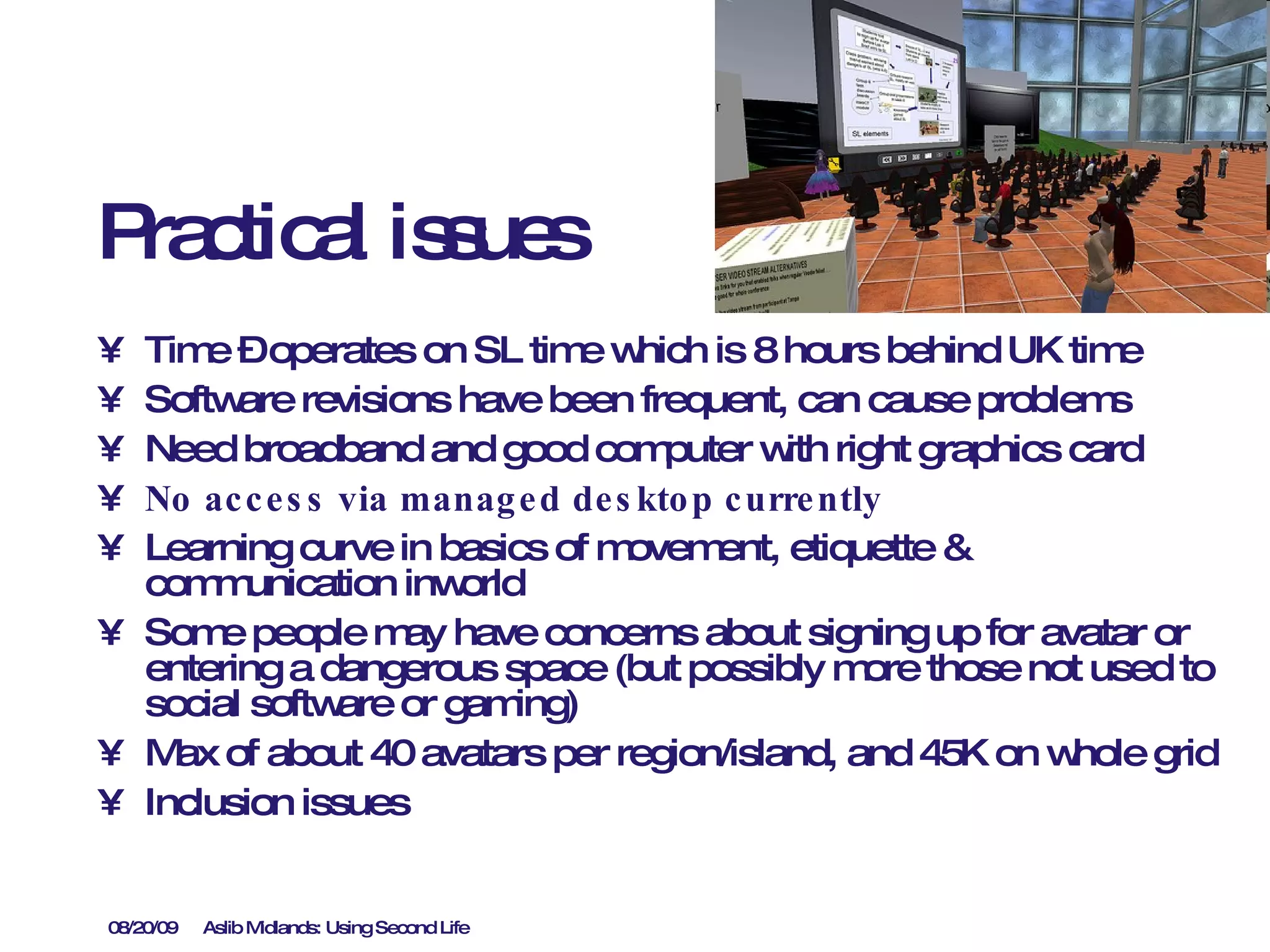 Practical issues Time – operates on SL time which is 8 hours behind UK time Software revisions have been frequent, can cause problems Need broadband and good computer with right graphics card No access via managed desktop currently Learning curve in basics of movement, etiquette & communication inworld Some people may have concerns about signing up for avatar or entering a dangerous space (but possibly more those not used to social software or gaming) Max of about 40 avatars per region/island, and 45K on whole grid  Inclusion issues 