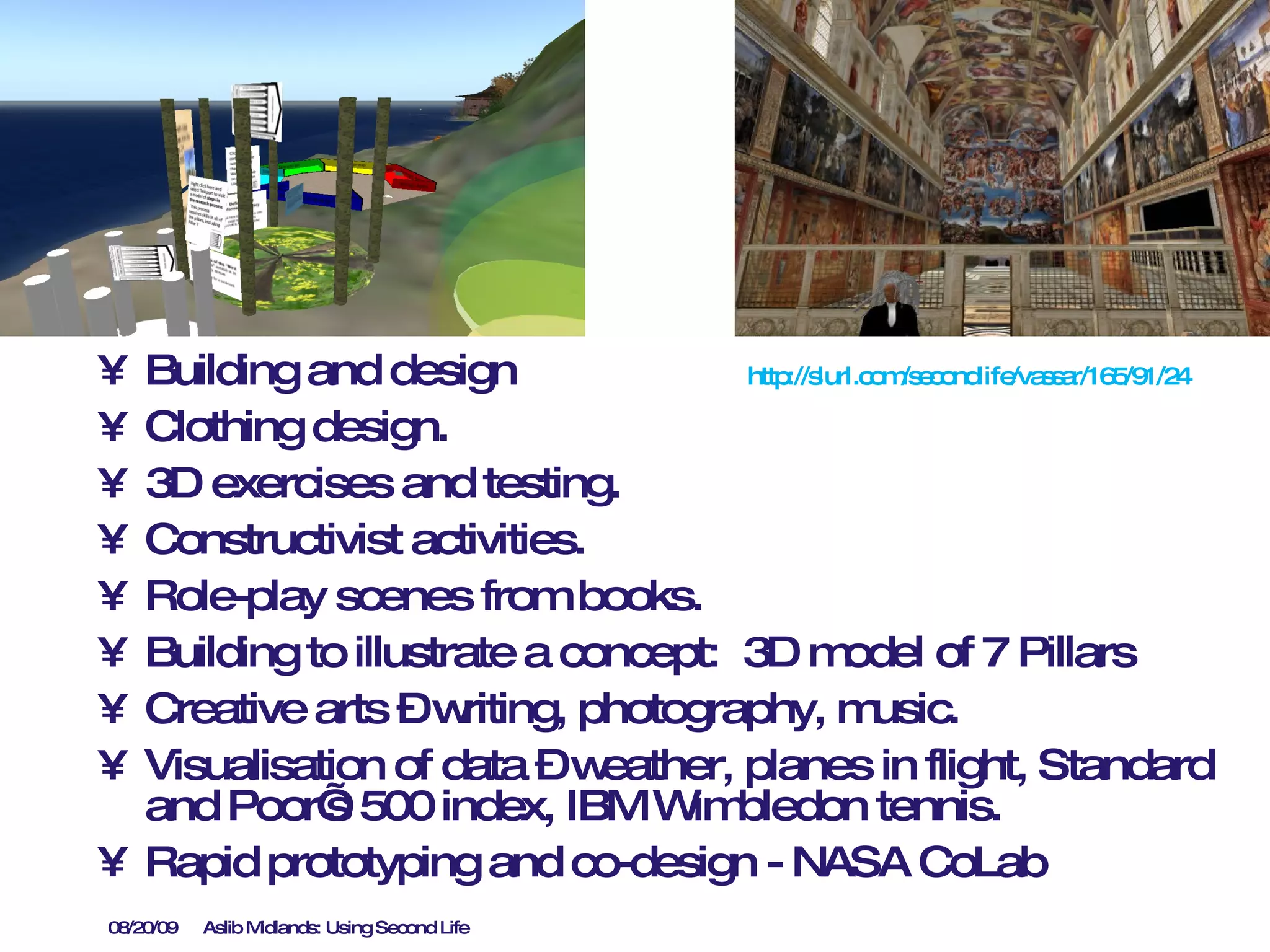 Building and design  Clothing design. 3D exercises and testing. Constructivist activities. Role-play scenes from books. Building to illustrate a concept:  3D model of 7 Pillars Creative arts – writing, photography, music. Visualisation of data – weather, planes in flight, Standard and Poor’s 500 index, IBM Wimbledon tennis. Rapid prototyping and co-design - NASA CoLab http://slurl.com/secondlife/vassar/165/91/24   