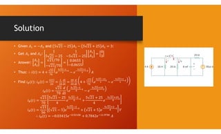 Solution
• Given 𝐴 = −𝐴 and 5 21 − 25 𝐴 − 5 21 + 25 𝐴 = 3:
• Get 𝐴 and 𝐴 :
1 1
5 21 − 25 −5 21 − 25
𝐴
𝐴
=
0
3
• Answer:
𝐴
𝐴
=
21/70
− 21/70
=
0.0655
−0.0655
• Thus: ∴ 𝑖 𝑡 = 4 + 𝑒 − 𝑒 𝐴
• Find 𝑖 (𝑡): 𝑖 𝑡 = = = 4 + 𝑒 − 𝑒
𝑖 𝑡 =
21
70
𝑑
𝑑𝑡
𝑒 − 𝑒
𝑖 (𝑡) =
21
70
5 21 − 25
4
𝑒 +
5 21 + 25
4
𝑒
𝑖 (𝑡) =
21
56
21 − 5 𝑒 + 21 + 5 𝑒 𝑉
∴ 𝑖 (𝑡) = −0.03415𝑒 . + 0.7842𝑒 . 𝐴
 