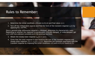 Rules to Remember:
1. Determine the initial conditions and and final value
2. Turn off the independent sources and find the form of the transient response by
applying KCL and KVL.
Once a second-order differential equation is obtained, determine its characteristic roots.
Depending on whether the response is overdamped, critically damped, or underdamped, get
with two unknown constants as in the previous sections.
3. Obtain the steady-state response
4. Given that the total response is now found as the sum of the transient response and
steady-state response , determine the constants associated with the
transient response by imposing the initial conditions and found at (1).
 