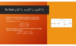 To find , , :
• Since the switch has been closed for a long time
before , the circuit reached dc steady state.
• Therefore, at :
• Since the inductor current and the capacitor voltage
cannot change abruptly:
 
