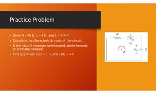 Practice Problem
• Given R = 40 Ω, L = 4 H, and C = 1∕4 F:
• Calculate the characteristic roots of the circuit.
• Is the natural response overdamped, underdamped,
or critically damped?
• Find where , and .
 