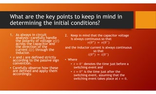 What are the key points to keep in mind in
determining the initial conditions?
1. As always in circuit
analysis—carefully handle
the polarity of voltage
across the capacitor and
the direction of the
current through the
inductor.
• and are defined strictly
according to the passive sign
convention.
• Carefully observe how these
are defined and apply them
accordingly.
2. Keep in mind that the capacitor voltage
is always continuous so that
and the inductor current is always continuous
so that
• Where
• denotes the time just before a
switching event and
• is the time just after the
switching event, assuming that the
switching event takes place at .
 