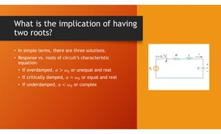 What is the implication of having
two roots?
• In simple terms, there are three solutions.
• Response vs. roots of circuit’s characteristic
equation:
• If overdamped, or unequal and real
• If critically damped, or equal and real
• If underdamped, or complex
 