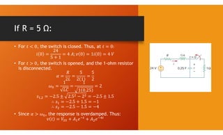 If R = 5 Ω:
• For , the switch is closed. Thus, at
• For , the switch is opened, and the 1-ohm resistor
is disconnected.
,
• Since , the response is overdamped. Thus:
 