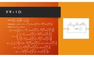 If R = 1 Ω:
• Given
𝐴
𝐴
=
−12
=
−12
21.69
• Therefore: ∴ 𝑣 𝑡 = 24 + 𝑒 −12 cos 𝑡 + sin 𝑡
• Find 𝑖 𝑡 : 𝑖 𝑡 = 𝐶 𝑑𝑣/𝑑𝑡
𝑖 𝑡 = 0.25
𝑑
𝑑𝑡
24 + 𝑒 −12 cos
15
2
𝑡 +
28 15
5
sin
15
2
𝑡
𝑖 𝑡 =
1
4
−
1
2
𝑒 −12 cos
15
2
𝑡 +
28 15
5
sin
15
2
𝑡
+
15
2
𝑒 12 sin
15
2
𝑡 +
28 15
5
cos
15
2
𝑡
𝑖 𝑡 =
1
4
×
1
2
𝑒 12 15 −
28 15
5
sin
15
2
𝑡 + 12 + 84 cos
15
2
𝑡
𝑖 𝑡 =
1
4
×
1
2
𝑒
32 15
5
sin
15
2
𝑡 + 96 cos
15
2
𝑡
∴ 𝑖 𝑡 = 𝑒
4 15
5
sin
15
2
𝑡 + 12 cos
15
2
𝑡 A
 