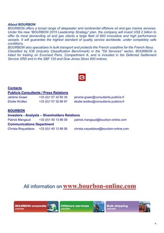6
About BOURBON
BOURBON offers a broad range of deepwater and continental offshore oil and gas marine services.
Under the new “BOURBON 2015 Leadership Strategy” plan, the company will invest US$ 2 billion to
offer its most demanding oil and gas clients a large fleet of 600 innovative and high performance
vessels. It will guarantee the highest standard of quality service worldwide, under completely safe
conditions.
BOURBON also specializes in bulk transport and protects the French coastline for the French Navy.
Classified by ICB (Industry Classification Benchmark) in the "Oil Services" sector, BOURBON is
listed for trading on Euronext Paris, Compartment A, and is included in the Deferred Settlement
Service SRD and in the SBF 120 and Dow Jones Stoxx 600 indices.
Contacts
Publicis Consultants / Press Relations
Jérôme Goaer +33 (0)1 57 32 85 35 jerome.goaer@consultants.publicis.fr
Elodie Woillez +33 (0)1 57 32 86 97 elodie.woillez@consultants.publicis.fr
BOURBON
Investors - Analysts – Shareholders Relations
Patrick Mangaud +33 (0)1 40 13 86 09 patrick.mangaud@bourbon-online.com
Communications Department
Christa Roqueblave +33 (0)1 40 13 86 06 christa.roqueblave@bourbon-online.com
All information on www.bourbon-online.com
 