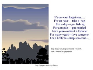 If you want happiness…. For an hour--- take a  nap   For a day--- go  fishing For a month----get married For a year---inherit a fortune  For many years---love someone  For a lifetime---help someone… Script : Sanjay Kalra,  Engineers India Ltd -  New Delhi. From :  friendsPAGE – gaspersWorld… 