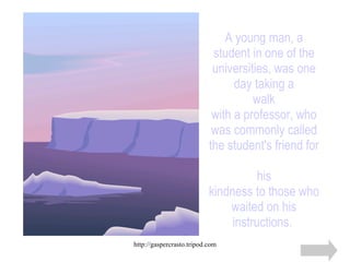 A young man, a student in one of the universities, was one day taking a walk with a professor, who was commonly called the student's friend for  his kindness to those who waited on his instructions.   
