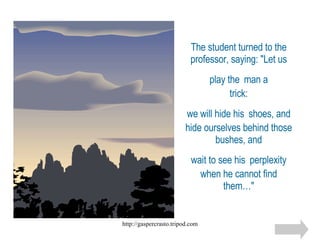 The student turned to the professor, saying: "Let us play the   man a trick:  we will hide his   shoes, and  hide ourselves behind those bushes, and wait to see his   perplexity when he cannot find them…" 