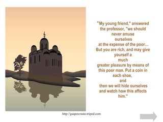 “ My young friend," answered the professor, "we should never amuse  ourselves  at the expense of the poor… But you are rich, and may give yourself a much greater pleasure by means of this poor man. Put a coin in each shoe,  and  then we will hide ourselves and watch how this affects him." 