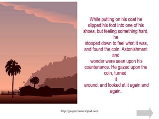 While putting on his coat he slipped his foot into one of his shoes, but feeling something hard, he  stooped down to feel what it was, and found the coin. Astonishment and  wonder were seen upon his countenance. He gazed upon the coin, turned  it  around, and looked at it again and again. 
