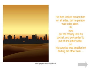 He then looked around him on all sides, but no person was to be seen.  He  now  put the money into his pocket, and proceeded to put on the other shoe; but  his surprise was doubled on finding the other coin… 