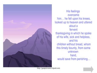 His feelings  overcame  him… he fell upon his knees, looked up to heaven and uttered aloud a fervent thanksgiving in which he spoke of his wife, sick and helpless, and his  children without bread, whom this timely bounty, from some unknown  hand,  would save from perishing… 