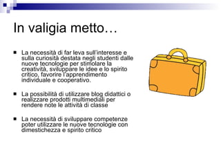 In valigia metto… La necessità di far leva sull’interesse e sulla curiosità destata negli studenti dalle nuove tecnologie per stimolare la creatività, sviluppare le idee e lo spirito critico, favorire l’apprendimento individuale e cooperativo. La possibilità di utilizzare blog didattici o realizzare prodotti multimediali per rendere note le attività di classe La necessità di sviluppare competenze poter utilizzare le nuove tecnologie con dimestichezza e spirito critico 
