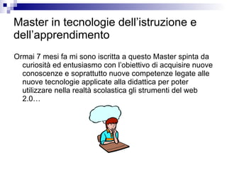 Master in tecnologie dell’istruzione e dell’apprendimento Ormai 7 mesi fa mi sono iscritta a questo Master spinta da curiosità ed entusiasmo con l’obiettivo di acquisire nuove conoscenze e soprattutto nuove competenze legate alle nuove tecnologie applicate alla didattica per poter utilizzare nella realtà scolastica gli strumenti del web 2.0… 
